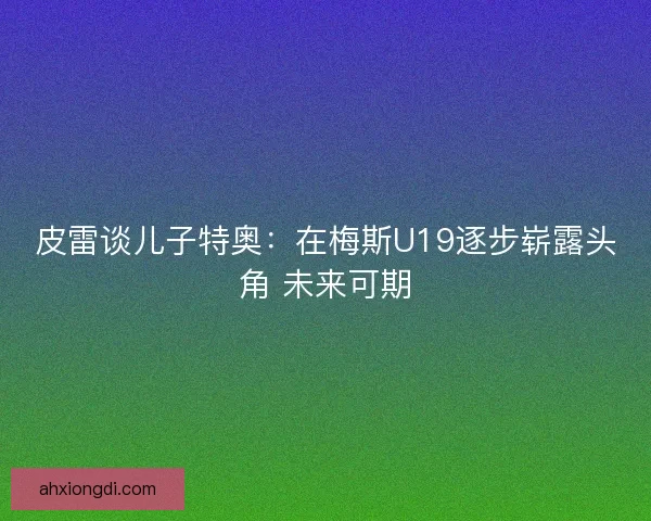 皮雷谈儿子特奥：在梅斯U19逐步崭露头角 未来可期