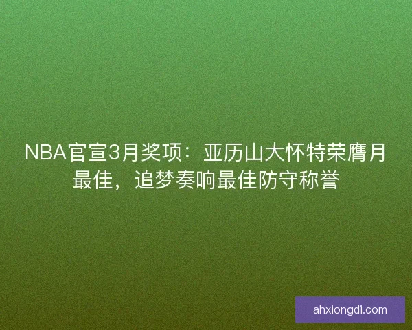 NBA官宣3月奖项：亚历山大怀特荣膺月最佳，追梦奏响最佳防守称誉