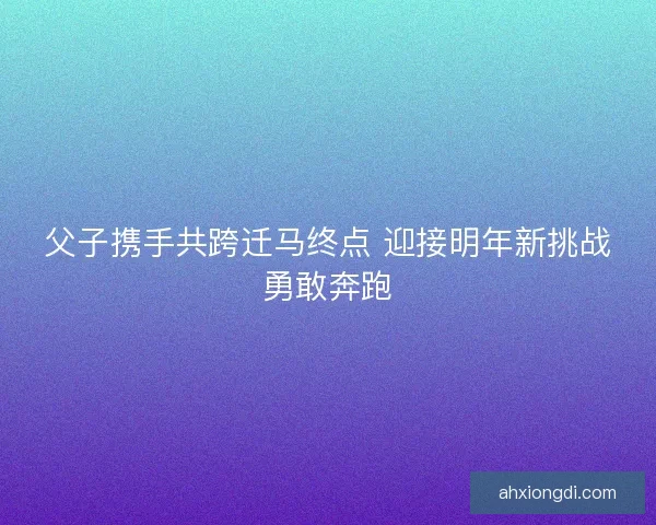 父子携手共跨迁马终点 迎接明年新挑战勇敢奔跑