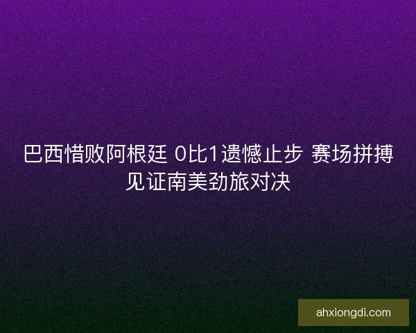 巴西惜败阿根廷 0比1遗憾止步 赛场拼搏见证南美劲旅对决