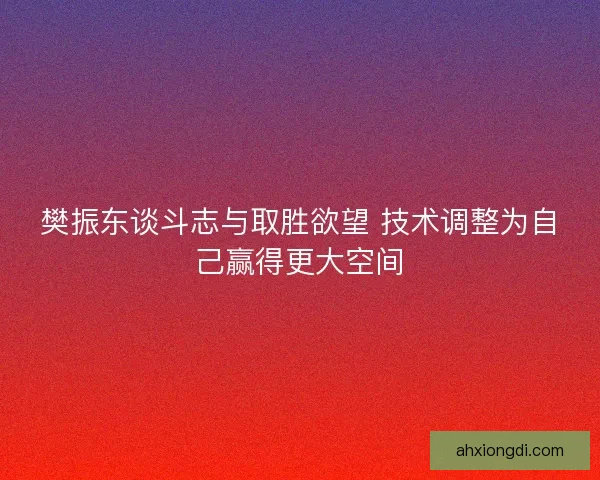 樊振东谈斗志与取胜欲望 技术调整为自己赢得更大空间