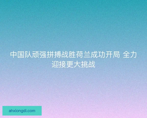 中国队顽强拼搏战胜荷兰成功开局 全力迎接更大挑战