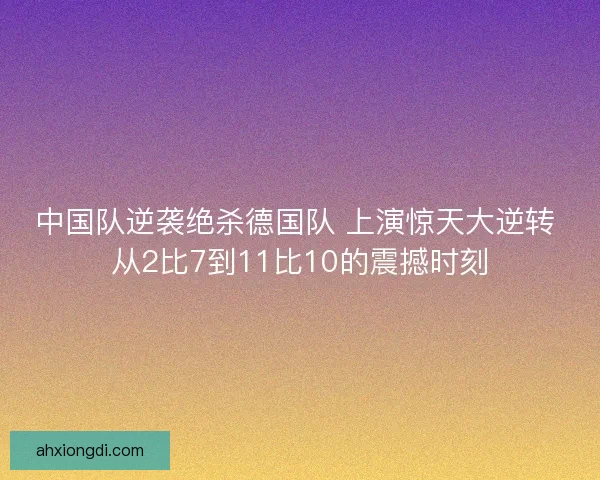 中国队逆袭绝杀德国队 上演惊天大逆转 从2比7到11比10的震撼时刻