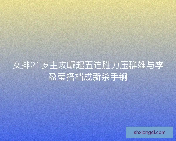 女排21岁主攻崛起五连胜力压群雄与李盈莹搭档成新杀手锏