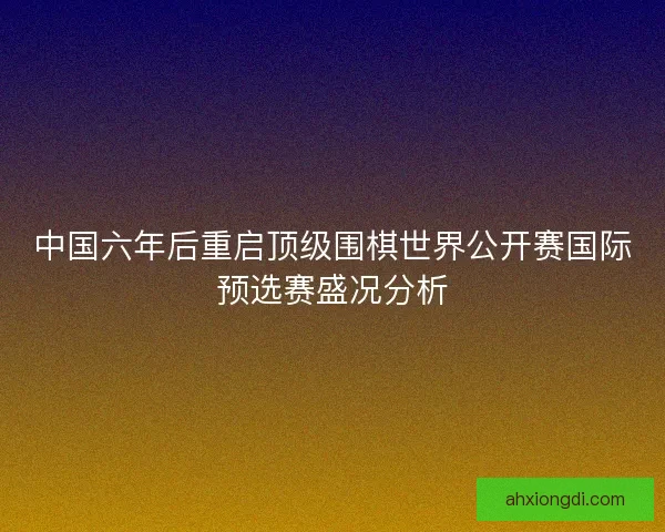中国六年后重启顶级围棋世界公开赛国际预选赛盛况分析