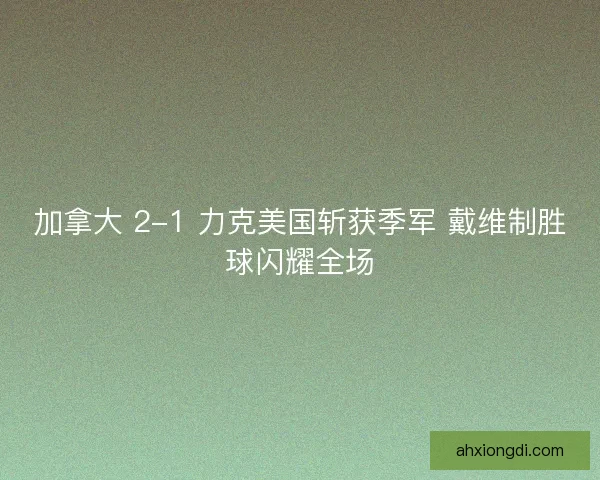 加拿大 2-1 力克美国斩获季军 戴维制胜球闪耀全场