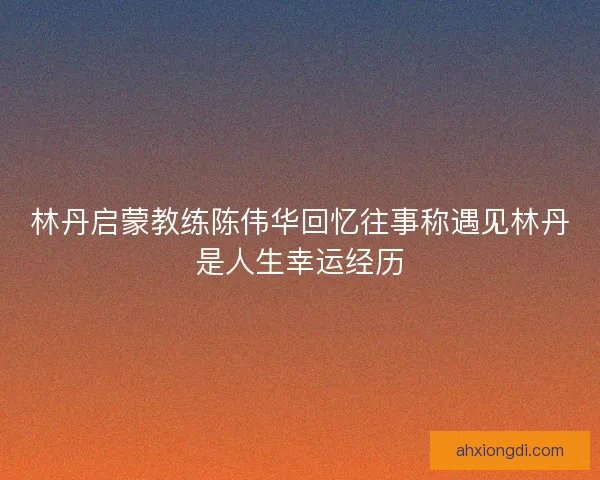 林丹启蒙教练陈伟华回忆往事称遇见林丹是人生幸运经历