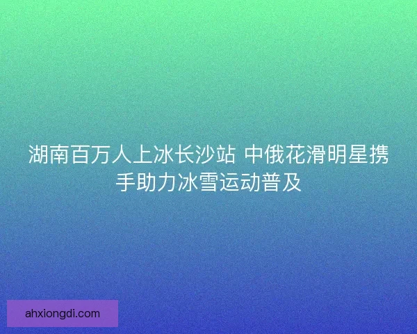 湖南百万人上冰长沙站 中俄花滑明星携手助力冰雪运动普及