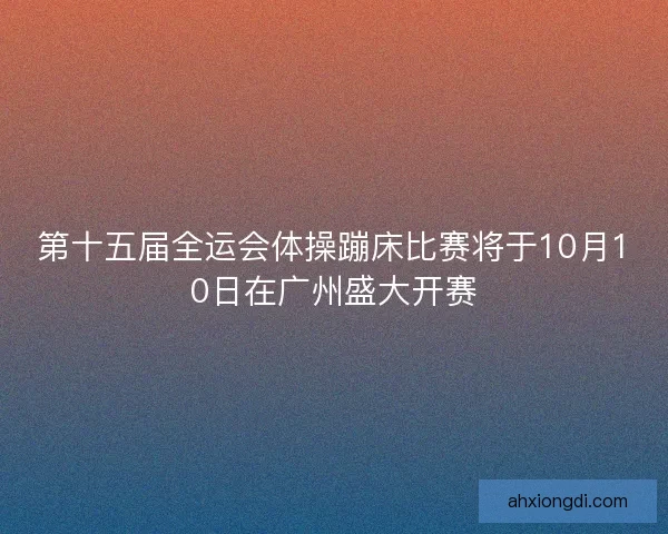 第十五届全运会体操蹦床比赛将于10月10日在广州盛大开赛