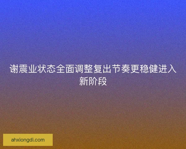 谢震业状态全面调整复出节奏更稳健进入新阶段
