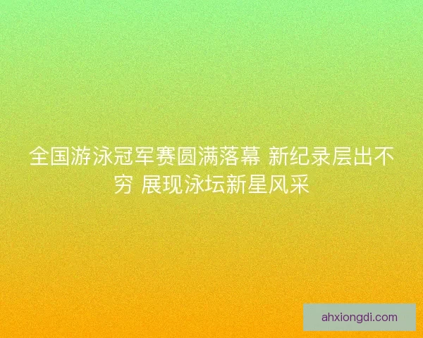全国游泳冠军赛圆满落幕 新纪录层出不穷 展现泳坛新星风采