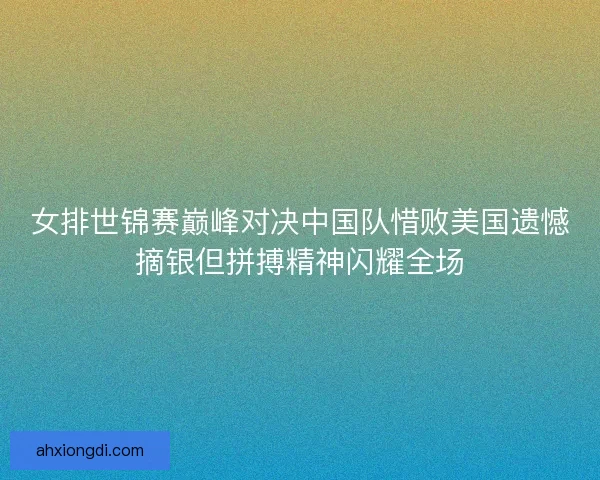 女排世锦赛巅峰对决中国队惜败美国遗憾摘银但拼搏精神闪耀全场