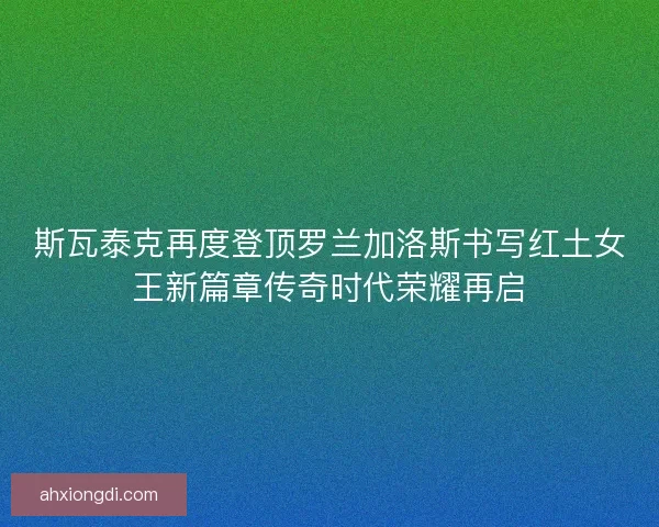 斯瓦泰克再度登顶罗兰加洛斯书写红土女王新篇章传奇时代荣耀再启 斯瓦泰克再度登顶罗兰加洛斯书写红土女王新篇章传奇时代荣耀再启