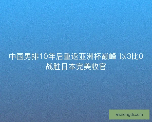 中国男排10年后重返亚洲杯巅峰 以3比0战胜日本完美收官 中国男排10年后重返亚洲杯巅峰 以3比0战胜日本完美收官