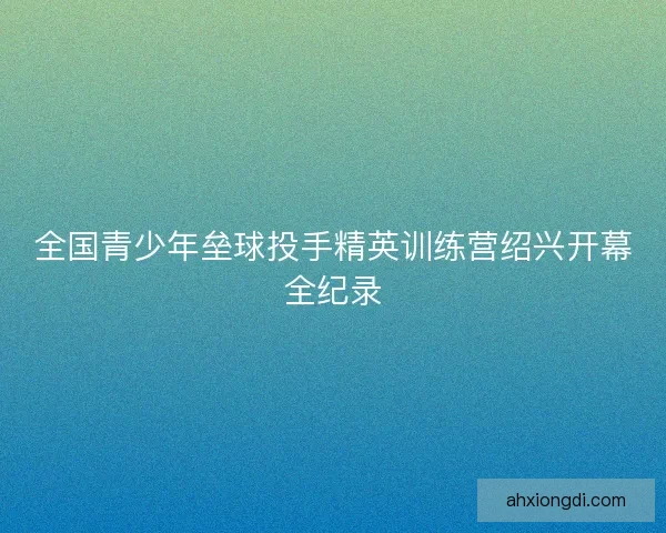 全国青少年垒球投手精英训练营绍兴开幕全纪录 全国青少年垒球投手精英训练营绍兴开幕全纪录