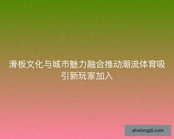 滑板文化与城市魅力融合推动潮流体育吸引新玩家加入