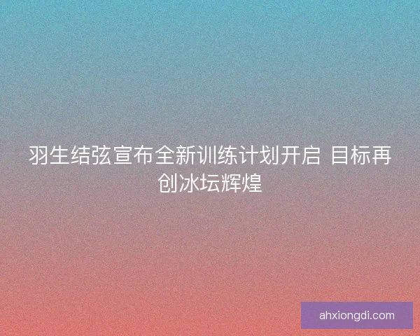 羽生结弦宣布全新训练计划开启 目标再创冰坛辉煌