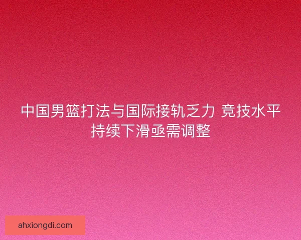 中国男篮打法与国际接轨乏力 竞技水平持续下滑亟需调整