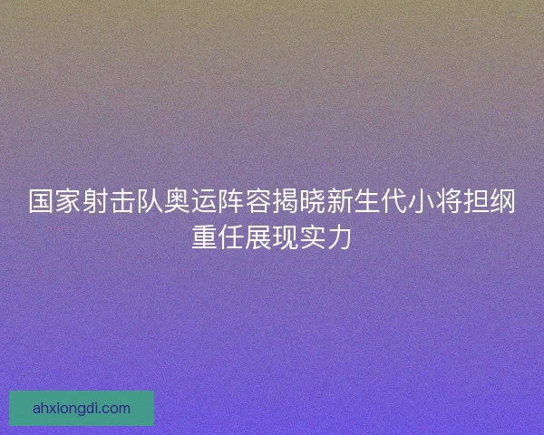 国家射击队奥运阵容揭晓新生代小将担纲重任展现实力