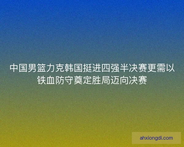 中国男篮力克韩国挺进四强半决赛更需以铁血防守奠定胜局迈向决赛