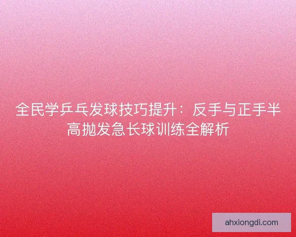 全民学乒乓发球技巧提升：反手与正手半高抛发急长球训练全解析