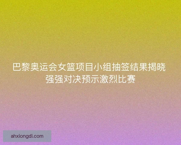 巴黎奥运会女篮项目小组抽签结果揭晓 强强对决预示激烈比赛