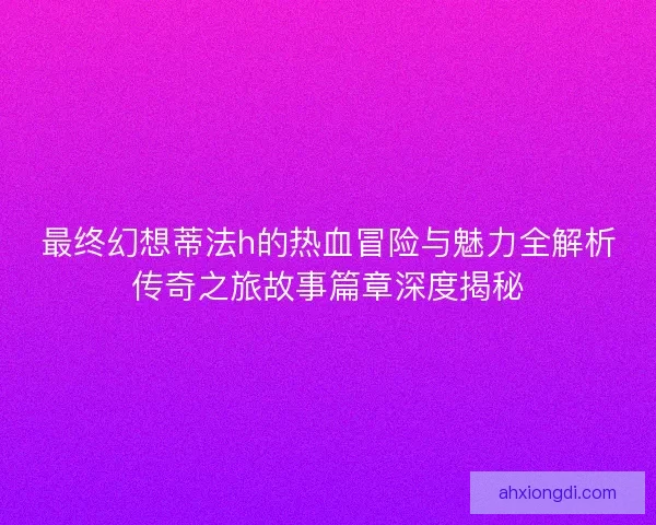 最终幻想蒂法h的热血冒险与魅力全解析传奇之旅故事篇章深度揭秘