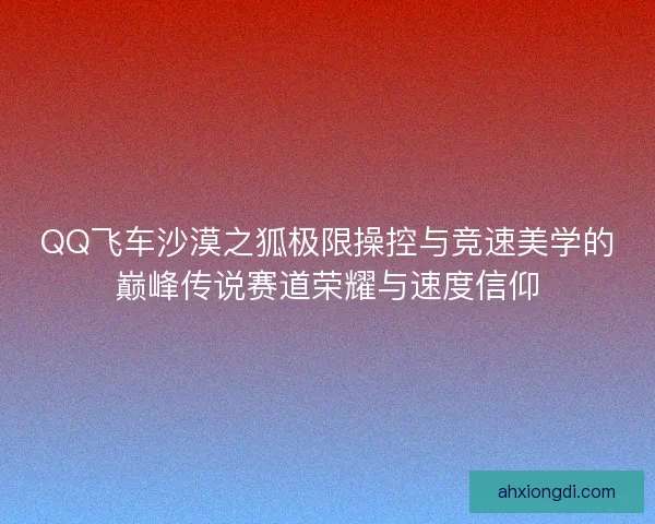 QQ飞车沙漠之狐极限操控与竞速美学的巅峰传说赛道荣耀与速度信仰