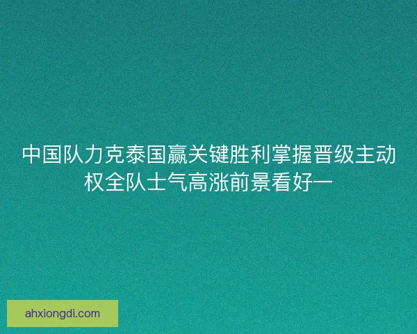 中国队力克泰国赢关键胜利掌握晋级主动权全队士气高涨前景看好一
